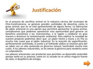 Justificación
En el proceso de sacrificio animal en la industria cárnica del municipio de
Chía-Cundinamarca, se generan grandes cantidades de desechos como la
grasa animal; que no se está aprovechando de alguna forma. La fabricación
de jabón artesanal es una opción que permitirá aprovechar la grasa animal,
consideramos que podemos aprovechar esta oportunidad para generar un
beneficio económico a los inversionistas, a la región y colaborar en gran
manera a disminuir la contaminación ambiental. Para explicar la novedad de
nuestro proyecto podremos decir que: un jabón hecho a mano y en frío es
mucho más suave que el jabón industrial. En la reacción de saponificación,
perfectamente controlada, el aceite y el hidróxido sódico se mezclan para dar
un jabón con un alto contenido en glicerina natural, haciéndolo mucho más
suave. A los jabones industriales, se les extrae la glicerina para venderla como
un subproducto.
Los jabones artesanales son productos que permiten un desarrollo sostenible
porque tanto en su proceso, como en su secado no se utiliza ninguna fuente
de calor, ni despilfarro de energía.
 
