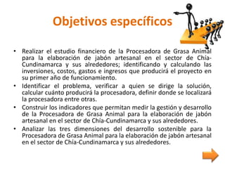 Objetivos específicos
• Realizar el estudio financiero de la Procesadora de Grasa Animal
para la elaboración de jabón artesanal en el sector de Chía-
Cundinamarca y sus alrededores; identificando y calculando las
inversiones, costos, gastos e ingresos que producirá el proyecto en
su primer año de funcionamiento.
• Identificar el problema, verificar a quien se dirige la solución,
calcular cuánto producirá la procesadora, definir donde se localizará
la procesadora entre otras.
• Construir los indicadores que permitan medir la gestión y desarrollo
de la Procesadora de Grasa Animal para la elaboración de jabón
artesanal en el sector de Chía-Cundinamarca y sus alrededores.
• Analizar las tres dimensiones del desarrollo sostenible para la
Procesadora de Grasa Animal para la elaboración de jabón artesanal
en el sector de Chía-Cundinamarca y sus alrededores.
 