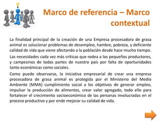 Marco de referencia – Marco
contextual
La finalidad principal de la creación de una Empresa procesadora de grasa
animal es solucionar problemas de desempleo, hambre, pobreza, y deficiente
calidad de vida que viene afectando a la población desde hace mucho tiempo.
Las necesidades cada vez más críticas que rodea a los pequeños productores,
y campesinos de todas partes de nuestro país por falta de oportunidades
tanto económicas como sociales.
Como puede observarse, la iniciativa empresarial de crear una empresa
procesadora de grasa animal es protegida por el Ministerio del Medio
Ambiente (MMA) cumplimiento social a los objetivos de generar empleo,
impulsar la producción de alimentos, crear valor agregado, todo ello para
fortalecer el crecimiento socioeconómico de las personas involucradas en el
proceso productivo y por ende mejorar su calidad de vida.
 