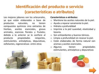 Identificación del producto o servicio
(características o atributos)
Los mejores jabones son los artesanales,
ya que están elaborados a base de
productos naturales, no tienen
compuestos químicos sino extractos de
hierbas, aceites esenciales, grasas
animales, esencias florales y frutales;
debido a lo anterior se le confiere al
producto propiedades relajantes,
estimulantes, antisépticas, depurativas,
exfoliantes, regenerativas entre otras
Características o atributos:
o Mantiene los aceites naturales de la piel.
o Ayuda a reparar sanamente la piel.
o Hidrata a profundidad
o Imprime a la piel suavidad, elasticidad y
lozanía.
o Son antioxidantes y buenos tónicos.
o Limpia a profundidad sin resecar la piel.
o Están elaborados de forma natural con
aromas y aceites esenciales.
o Algunos tienen propiedades
estimulantes, antisépticas y depurativas
 
