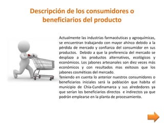 Descripción de los consumidores o
beneficiarios del producto
Actualmente las industrias farmacéuticas y agroquímicas,
se encuentran trabajando con mayor ahínco debido a la
pérdida de mercado y confianza del consumidor en sus
productos. Debido a que la preferencia del mercado se
desplazo a los productos alternativos, ecológicos y
económicos. Los jabones artesanales son diez veces más
económicos y con resultados mas exitosos que los
jabones cosméticos del mercado.
Teniendo en cuenta lo anterior nuestros consumidores o
beneficiarios iniciales será la población que habita el
municipio de Chía-Cundinamarca y sus alrededores ya
que serían los beneficiarios directos e indirectos ya que
podrán emplearse en la planta de procesamiento.
 