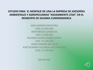 ESTUDIO PARA EL MONTAJE DE UNA LA EMPRESA DE ASESORÍAS
AMBIENTALES Y AGROPECUARIAS “ASOAMBIENTE LTDA”. EN EL
MUNICIPIO DE SILVANIA CUNDINAMARCA
JOSE ALBERTO MONTERO
COD: 12´602.046
ARISTOBULO CORRECHA
COD:11’382.090
RICARDO MARIA SUAREZ ORTIZ
COD. 12´129.894
JOHN EDWARD BELTRAN
JOSÉ RICARDO VILLAREAL ARTUNDUAGA
COD: 12`240.063
GRUPO 481
 