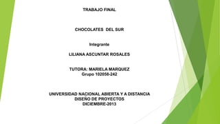 TRABAJO FINAL

CHOCOLATES DEL SUR

Integrante
LILIANA ASCUNTAR ROSALES

TUTORA: MARIELA MARQUEZ
Grupo 102058-242

UNIVERSIDAD NACIONAL ABIERTA Y A DISTANCIA
DISEÑO DE PROYECTOS
DICIEMBRE-2013

 