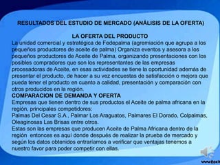 RESULTADOS DEL ESTUDIO DE MERCADO (ANÁLISIS DE LA OFERTA)
LA OFERTA DEL PRODUCTO
La unidad comercial y estratégica de Fedepalma (agremiación que agrupa a los
pequeños productores de aceite de palma) Organiza eventos y asesora a los
pequeños productores de Aceite de Palma, organizando presentaciones con los
posibles compradores que son los representantes de las empresas
procesadoras de Aceite, en esas actividades se tiene la oportunidad además de
presentar el producto, de hacer a su vez encuestas de satisfacción o mejora que
pueda tener el producto en cuanto a calidad, presentación y comparación con
otros producidos en la región.
COMPARACION DE DEMANDA Y OFERTA
Empresas que tienen dentro de sus productos el Aceite de palma africana en la
región, principales competidores:
Palmas Del Cesar S.A , Palmar Los Araguatos, Palmares El Dorado, Colpalmas,
Oleaginosas Las Brisas entre otros.
Estas son las empresas que producen Aceite de Palma Africana dentro de la
región entonces es aquí donde después de realizar la prueba de mercado y
según los datos obtenidos entraríamos a verificar que ventajas tenemos a
nuestro favor para poder competir con ellas.
 