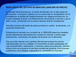 RESULTADOS DEL ESTUDIO DE MERCADO (ANÁLISIS DE PRECIO)
La decisión de la empresa es no entrar al mercado con un alto precio de
introducción, ni tampoco ingresar con un precio bajo en comparación con la
competencia, la política de nuestra empresa con respecto al precio es no
buscar mediante el precio una diferenciación del producto o servicio y, por lo
tanto, entrar al mercado con un precio cercano al de la competencia.
Para fijar el precio del aceite de palma se tiene en cuenta la demanda, y el
precio de introducción.
Entraremos al mercado con un precio de a $280.000 pesos por tonelada,
donde realizaremos descuentos por compra en volumen o pronto pago,
promociones, comisiones, los ajustes de acuerdo con la demanda,
Hay que estar atentos a los cambios del mercado porque los precios
internacionales son muy volátiles y lo importante es estar preparados con
más productividad y rendimiento, y menores costos de producción. También
influye como se encuentra el mercado mundial del producto, si los grandes
productores como Malasia, Indonesia E U , aumentan su inventario
 