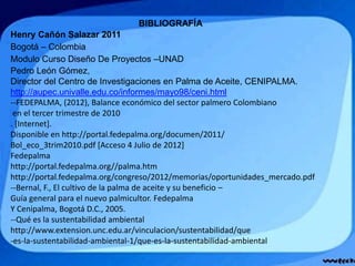 BIBLIOGRAFÍA
Henry Cañón Salazar 2011
Bogotá – Colombia
Modulo Curso Diseño De Proyectos –UNAD
Pedro León Gómez,
Director del Centro de Investigaciones en Palma de Aceite, CENIPALMA.
http://aupec.univalle.edu.co/informes/mayo98/ceni.html
--FEDEPALMA, (2012), Balance económico del sector palmero Colombiano
en el tercer trimestre de 2010
. [Internet].
Disponible en http://portal.fedepalma.org/documen/2011/
Bol_eco_3trim2010.pdf [Acceso 4 Julio de 2012]
Fedepalma
http://portal.fedepalma.org//palma.htm
http://portal.fedepalma.org/congreso/2012/memorias/oportunidades_mercado.pdf
--Bernal, F., El cultivo de la palma de aceite y su beneficio –
Guía general para el nuevo palmicultor. Fedepalma
Y Cenipalma, Bogotá D.C., 2005.
--Qué es la sustentabilidad ambiental
http://www.extension.unc.edu.ar/vinculacion/sustentabilidad/que
-es-la-sustentabilidad-ambiental-1/que-es-la-sustentabilidad-ambiental
 