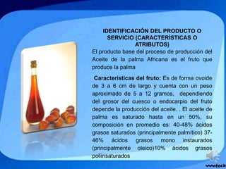 IDENTIFICACIÓN DEL PRODUCTO O
SERVICIO (CARACTERÍSTICAS O
ATRIBUTOS)
El producto base del proceso de producción del
Aceite de la palma Africana es el fruto que
produce la palma
Características del fruto: Es de forma ovoide
de 3 a 6 cm de largo y cuenta con un peso
aproximado de 5 a 12 gramos, dependiendo
del grosor del cuesco o endocarpio del fruto
depende la producción del aceite. . El aceite de
palma es saturado hasta en un 50%, su
composición en promedio es: 40-48% ácidos
grasos saturados (principalmente palmítico) 37-
46% ácidos grasos mono instaurados
(principalmente oleico)10% ácidos grasos
poliinsaturados
 
