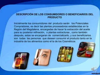 DESCRIPCIÓN DE LOS CONSUMIDORES O BENEFICIARIOS DEL
PRODUCTO
Inicialmente los consumidores del producto serán los Potenciales
Compradores, es decir las plantas procesadoras establecidas en la
Región del Magdalena, encargadas de hacer la extracción del aceite
para su posterior refinación, o plantas extractoras , como también
después, estas se encargaran de comercializarlo, y sus beneficiarios
son todas las personas que deseen consumir el producto tanto en la
industria de los alimentos como el la de los Cosméticos
 