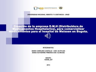 UNIVERSIDAD NACIONAL ABIERTA Y A DISTANCIA - UNAD

Creación de la empresa D.M.H (Distribuidora de
Medicamentos Hospitalarios), para comercializar
medicamentos para el hospital de Meissen en Bogota.

INTEGRANTES:
DIANA CAROLINA CASTILLO COD: 52.974.225
DIANA KATHERINE PIÑEROS COD: 52.986.602

GRUPO:
102058_207

2013

 