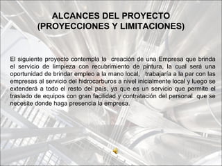 ALCANCES DEL PROYECTO
          (PROYECCIONES Y LIMITACIONES)


El siguiente proyecto contempla la creación de una Empresa que brinda
el servicio de limpieza con recubrimiento de pintura, la cual será una
oportunidad de brindar empleo a la mano local, trabajaría a la par con las
empresas al servicio del hidrocarburos a nivel inicialmente local y luego se
extenderá a todo el resto del país, ya que es un servicio que permite el
traslado de equipos con gran facilidad y contratación del personal que se
necesite donde haga presencia la empresa.
 