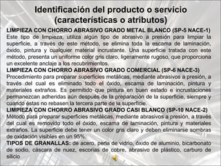 Identificación del producto o servicio
                (características o atributos)
LIMPIEZA CON CHORRO ABRASIVO GRADO METAL BLANCO (SP-5 NACE-1)
Este tipo de limpieza, utiliza algún tipo de abrasivo a presión para limpiar la
superficie, a través de este método, se elimina toda la escama de laminación,
óxido, pintura y cualquier material incrustante. Una superficie tratada con este
método, presenta un uniforme color gris claro, ligeramente rugoso, que proporciona
un excelente anclaje a los recubrimientos.
LIMPIEZA CON CHORRO ABRASIVO GRADO COMERCIAL (SP-6 NACE-3)
Procedimiento para preparar superficies metálicas, mediante abrasivos a presión, a
través del cual es eliminado todo el óxido, escama de laminación, pintura y
materiales extraños. Es permitido que pintura en buen estado e incrustaciones
permanezcan adheridas aún después de la preparación de la superficie, siempre y
cuando éstas no rebasen la tercera parte de la superficie.
LIMPIEZA CON CHORRO ABRASIVO GRADO CASI BLANCO (SP-10 NACE-2)
Método para preparar superficies metálicas, mediante abrasivos a presión, a través
del cual es removido todo el óxido, escama de laminación, pintura y materiales
extraños. La superficie debe tener un color gris claro y deben eliminarse sombras
de oxidación visibles en un 95%.
TIPOS DE GRANALLAS: de acero, perla de vidrio, óxido de aluminio, bicarbonato
de sodio, cáscara de nuez, escorias de cobre, abrasivo de plástico, carburo de
silicio
 