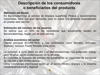 Descripción de los consumidores
              o beneficiarios del producto
Definición del Sector
En Barrancabermeja el servicio de limpieza superficial, Pintura y recubrimientos
industriales, tiene una gran demanda, pero no existe una empresa especializada
en prestar este servicio.

Estimación del volumen de los usuarios
Se estima que un 50% de los contratistas que actualmente residen en
Barrancabermeja, hagan uso de este servicio

Análisis económico del sector
Cliente principal ECOPETROL y sus contratistas como Morelco, Schrader,
Sadeven, Ismocol, Foster Wheeler entre otros.
.
La inversión a corto plazo es alta y en Barrancabermeja hay asegurado trabajo
para 10 años, con la modernización de la refinería.
En Colombia la industria del petróleo ha aumentando su capacidad de transporte
de 150.000 a 560.000Bls diarios
Otros inversiones importantes están en el sector minero, energía y la industria
metalmecánica.local y regional
 