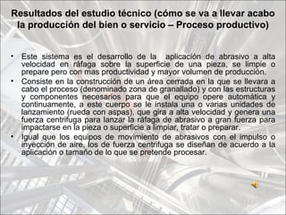 Resultados del estudio técnico (cómo se va a llevar acabo
 la producción del bien o servicio – Proceso productivo)


•   Este sistema es el desarrollo de la aplicación de abrasivo a alta
    velocidad en ráfaga sobre la superficie de una pieza, se limpie o
    prepare pero con mas productividad y mayor volumen de producción.
•   Consiste en la construcción de un área cerrada en la que se llevara a
    cabo el proceso (denominado zona de granallado) y con las estructuras
    y componentes necesarios para que el equipo opere automática y
    continuamente, a este cuerpo se le instala una o varias unidades de
    lanzamiento (rueda con aspas), que gira a alta velocidad y genera una
    fuerza centrifuga para lanzar la ráfaga de abrasivo a gran fuerza para
    impactarse en la pieza o superficie a limpiar, tratar o preparar.
•   Igual que los equipos de movimiento de abrasivos con el impulso o
    inyección de aire, los de fuerza centrifuga se diseñan de acuerdo a la
    aplicación o tamaño de lo que se pretende procesar.
 