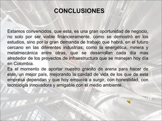 CONCLUSIONES


Estamos convencidos, que esta, es una gran oportunidad de negocio,
no solo por ser viable financieramente, como se demostró en los
estudios, sino por la gran demanda de trabajo que habrá, en el futuro
cercano en las diferentes industrias, como la energética, minera y
metalmecánica entre otras, que se desarrollan cada día mas
alrededor de los proyectos de infraestructura que se manejan hoy día
en Colombia.
Es el momento de aportar nuestro granito de arena para hacer de
este, un mejor país, mejorando la calidad de vida de los que de esta
empresa dependan y que hoy empieza a surgir, con honestidad, con
tecnología innovadora y amigable con el medio ambiente.
 