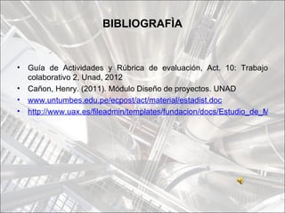 BIBLIOGRAFÌA


•   Guía de Actividades y Rúbrica de evaluación, Act. 10: Trabajo
    colaborativo 2, Unad, 2012
•   Cañon, Henry. (2011). Módulo Diseño de proyectos. UNAD
•   www.untumbes.edu.pe/ecpost/act/material/estadist.doc
•   http://www.uax.es/fileadmin/templates/fundacion/docs/Estudio_de_Mercad
 