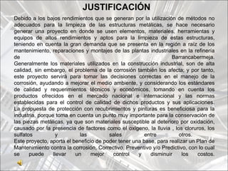 JUSTIFICACIÓN
Debido a los bajos rendimientos que se generan por la utilización de métodos no
adecuados para la limpieza de las estructuras metálicas, se hace necesario
generar una proyecto en donde se usen elementos, materiales, herramientas y
equipos de altos rendimientos y aptos para la limpieza de estas estructuras,
teniendo en cuenta la gran demanda que se presenta en la región a raíz de los
mantenimiento, reparaciones y montajes de las plantas industriales en la refinería
de                                                                Barrancabermeja.
Generalmente los materiales utilizados en la construcción industrial, son de alta
calidad, sin embargo, el problema de la corrosión también los afecta; y por tanto,
este proyecto servirá para tomar las decisiones correctas en el manejo de la
corrosión, ayudando a mejorar el medio ambiente, y considerando los estándares
de calidad y requerimientos técnicos y económicos, tomando en cuenta los
productos ofrecidos en el mercado nacional e internacional y las normas
establecidas para el control de calidad de dichos productos y sus aplicaciones.
La propuesta de protección con recubrimientos y pinturas es beneficiosa para la
industria, porque toma en cuenta un punto muy importante para la conservación de
las piezas metálicas, ya que son materiales susceptible al deterioro por oxidación,
causado por la presencia de factores como el oxigeno, la lluvia , los cloruros, los
sulfatos          y         las         sales          entre         otros.
Este proyecto, aporta el beneficio de poder tener una base, para realizar un Plan de
Mantenimiento contra la corrosión, Correctivo, Preventivo y/o Predictivo, con lo cual
se     puede     llevar   un     mejor   control    y    disminuir     los   costos.
 