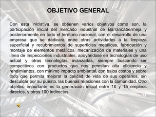OBJETIVO GENERAL

Con esta iniciativa, se obtienen varios objetivos como son, la
participación inicial del mercado industrial de Barrancabermeja y
posteriormente en todo el territorio nacional, con el desarrollo de una
empresa que se dedicara entre otras actividades a la limpieza
superficial y recubrimientos de superficies metálicas, fabricación y
montaje de elementos metálicos, mecanización de materiales y una
línea de inspecciones industriales, apoyándose en tecnologías de uso
actual y otras tecnologías avanzadas, siempre buscando ser
competitivos con productos que nos permitan alta eficiencia y
rendimientos, con mínimo impacto ambiental, con bajos costos y sobre
todo que permita mejorar la calidad de vida de sus operarios, sin
descuidar por su puesto, las buenas relaciones con la comunidad. Otro
objetivo importante es la generación inicial entre 10 y 15 empleos
directos, y otros 100 indirectos
 