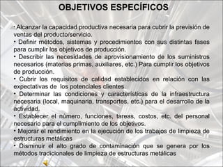 OBJETIVOS ESPECÍFICOS

• Alcanzar la capacidad productiva necesaria para cubrir la previsión de
ventas del producto/servicio.
• Definir métodos, sistemas y procedimientos con sus distintas fases
para cumplir los objetivos de producción.
• Describir las necesidades de aprovisionamiento de los suministros
necesarios (materias primas, auxiliares, etc.) Para cumplir los objetivos
de producción.
• Cubrir los requisitos de calidad establecidos en relación con las
expectativas de los potenciales clientes.
• Determinar las condiciones y características de la infraestructura
necesaria (local, maquinaria, transportes, etc.) para el desarrollo de la
actividad.
• Establecer el número, funciones, tareas, costos, etc. del personal
necesario para el cumplimiento de los objetivos.
• Mejorar el rendimiento en la ejecución de los trabajos de limpieza de
estructuras metálicas
• Disminuir el alto grado de contaminación que se genera por los
métodos tradicionales de limpieza de estructuras metálicas
 