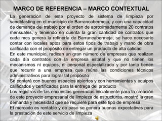 MARCO DE REFERENCIA – MARCO CONTEXTUAL
La generación de este proyecto de sistema de limpieza por
sandblasting en el municipio de Barrancabermeja, y con una capacidad
de demanda del trabajo por el orden de aproximadamente 20 contratos
mensuales, y teniendo en cuenta la gran cantidad de contratos que
cada mes genera la refinería de Barrancabermeja, se hace necesario
contar con locales aptos para estos tipos de trabajo y mano de obra
calificada con el propósito de entregar un producto de alta calidad
En este municipio, radican un gran número de empresas que realizan
cada día contratos con la empresa estatal y que no tienen los
mecanismos ni equipos, ni personal especializado y por tanto tienen
que recurrir a una empresa que reúna las condiciones técnicos
administrativos para lograr tal propósito
Se contará con buenos espacios abiertos y con herramientas y equipos
calificados y certificados para la entrega del producto
Los registros de las encuestas generadas inicialmente para la creación
de este proyecto empresarial de limpieza de estructuras, mostró la gran
demanda y necesidad que se requiere para este tipo de empresa
El mercado es rentable y de paso se genera buenas expectativas para
la prestación de este servicio de limpieza
 