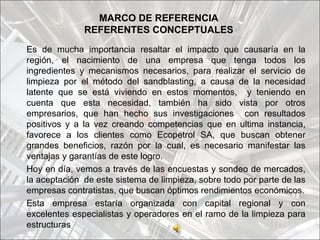 MARCO DE REFERENCIA
              REFERENTES CONCEPTUALES
Es de mucha importancia resaltar el impacto que causaría en la
región, el nacimiento de una empresa que tenga todos los
ingredientes y mecanismos necesarios, para realizar el servicio de
limpieza por el método del sandblasting, a causa de la necesidad
latente que se está viviendo en estos momentos, y teniendo en
cuenta que esta necesidad, también ha sido vista por otros
empresarios, que han hecho sus investigaciones con resultados
positivos y a la vez creando competencias que en ultima instancia,
favorece a los clientes como Ecopetrol SA, que buscan obtener
grandes beneficios, razón por la cual, es necesario manifestar las
ventajas y garantías de este logro.
Hoy en día, vemos a través de las encuestas y sondeo de mercados,
la aceptación de este sistema de limpieza, sobre todo por parte de las
empresas contratistas, que buscan óptimos rendimientos económicos.
Esta empresa estaría organizada con capital regional y con
excelentes especialistas y operadores en el ramo de la limpieza para
estructuras
 