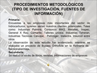 PROCEDIMIENTOS METODOLÓGICOS
  (TIPO DE INVESTIGACIÓN, FUENTES DE
             INFORMACIÓN)
Primaria:
Encuestas a las empresas más importantes del sector de
hidrocarburos, quienes serian nuestros clientes potenciales. Tales
como: Industrias Palmira, Consorcio MAG, Metaltec, Inspec,
General X Ray, Gamarite, Talleres unidos, Industrias Teheran,
Industrias Tecnicas Carvajal, Petrotiger, Inelectra, Insurcol entre
otros
La observación de este estudio fue evidenciado, mientras se
realizaba un proyecto de Bypass Orthoflow en la Refinería de
Barrancabermeja.
Secundaria:
Se realizó a través de libros, revistas, informaciones de empresas
 