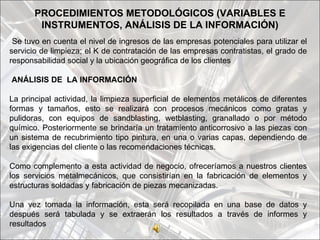 PROCEDIMIENTOS METODOLÓGICOS (VARIABLES E
        INSTRUMENTOS, ANÁLISIS DE LA INFORMACIÓN)
 Se tuvo en cuenta el nivel de ingresos de las empresas potenciales para utilizar el
servicio de limpieza; el K de contratación de las empresas contratistas, el grado de
responsabilidad social y la ubicación geográfica de los clientes

ANÁLISIS DE LA INFORMACIÓN

La principal actividad, la limpieza superficial de elementos metálicos de diferentes
formas y tamaños, esto se realizará con procesos mecánicos como gratas y
pulidoras, con equipos de sandblasting, wetblasting, granallado o por método
químico. Posteriormente se brindaría un tratamiento anticorrosivo a las piezas con
un sistema de recubrimiento tipo pintura, en una o varias capas, dependiendo de
las exigencias del cliente o las recomendaciones técnicas.

Como complemento a esta actividad de negocio, ofreceríamos a nuestros clientes
los servicios metalmecánicos, que consistirían en la fabricación de elementos y
estructuras soldadas y fabricación de piezas mecanizadas.

Una vez tomada la información, esta será recopilada en una base de datos y
después será tabulada y se extraerán los resultados a través de informes y
resultados
 