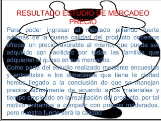 RESULTADO ESTUDIO DE MERCADEO
              PRECIO
Para poder ingresar al mercado pisando fuerte
además de la buena calidad del producto debemos
ofrecer un precio favorable al mismo, que pueda ser
adquirido con facilidad por todas las familias que
adquieren el queso en sus mercados.
Como parte del estudio realizado mediante encuestas
y entrevistas a los almacenes que tiene la ciudad
hemos llegado a la conclusión de que se manejan
precios actualmente de acuerdo a los materiales y
tiempo empleado en la realización del producto, por tal
motivo entramos a competir con precios moderados,
pero nuestro fuerte será la calidad
 