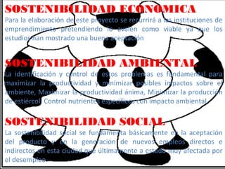 SOSTENIBILIDAD ECONOMICA
Para la elaboración de este proyecto se recurrirá a las instituciones de
emprendimiento pretendiendo lo avalen como viable ya que los
estudios han mostrado una buena aceptación


SOSTENIBILIDAD AMBIENTAL
La identificación y control de estos problemas es fundamental para
maximizar la productividad y minimizar posibles impactos sobre el
ambiente, Maximizar la productividad ánima, Minimizar la producción
de estiércol, Control nutrientes específicos con impacto ambiental

SOSTENIBILIDAD SOCIAL
La sostenibilidad social se fundamenta básicamente en la aceptación
del producto y en la generación de nuevos empleos directos e
indirectos en esta ciudad que últimamente a estado muy afectada por
el desempleo.
 