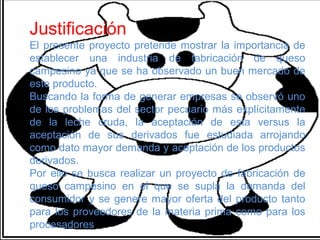 Justificación
El presente proyecto pretende mostrar la importancia de
establecer una industria de fabricación de queso
campesino ya que se ha observado un buen mercado de
este producto.
Buscando la forma de generar empresas se observó uno
de los problemas del sector pecuario más explícitamente
de la leche cruda, la aceptación de esta versus la
aceptación de sus derivados fue estudiada arrojando
como dato mayor demanda y aceptación de los productos
derivados.
Por ello se busca realizar un proyecto de fabricación de
queso campesino en el que se supla la demanda del
consumidor y se genere mayor oferta del producto tanto
para los proveedores de la materia prima como para los
procesadores
 