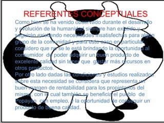 REFERENTES CONCEPTUALES
Como bien se ha venido observado durante el desarrollo
y evolución de la humanidad siempre han existido y
seguirán existiendo necesidades insatisfechas para algún
grupo de la comunidad y para este caso en particular,
considero que no se le está brindando la oportunidad al
consumidor de poder adquirir un buen producto de
excelente calidad sin tener que gastar más recursos en
otros productos.
Por otro lado dadas las condiciones y estudios realizados
sobre esta necesidad se considera que representa un
buen margen de rentabilidad para los propietarios del
mismo, con lo cual también se beneficia el pueblo de
Popayán con empleo, y la oportunidad de conseguir un
producto de buena calidad.
 