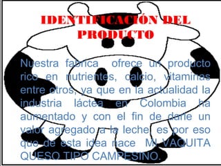 IDENTIFICACIÓN DEL
        PRODUCTO

Nuestra fabrica ofrece un producto
rico en nutrientes, calcio, vitaminas
entre otros, ya que en la actualidad la
industria láctea en Colombia ha
aumentado y con el fin de darle un
valor agregado a la leche, es por eso
que de esta idea nace MI VAQUITA
QUESO TIPO CAMPESINO.
 