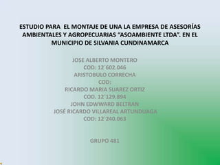 ESTUDIO PARA EL MONTAJE DE UNA LA EMPRESA DE ASESORÍAS
AMBIENTALES Y AGROPECUARIAS “ASOAMBIENTE LTDA”. EN EL
MUNICIPIO DE SILVANIA CUNDINAMARCA
JOSE ALBERTO MONTERO
COD: 12´602.046
ARISTOBULO CORRECHA
COD:
RICARDO MARIA SUAREZ ORTIZ
COD. 12´129.894
JOHN EDWWARD BELTRAN
JOSÉ RICARDO VILLAREAL ARTUNDUAGA
COD: 12`240.063
GRUPO 481
 