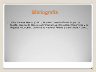Bibliografía
 Cañon Salazar, Henry (2011), Modulo Curso Diseño de Proyectos.
Bogotá. Escuela de Ciencias Administrativas, Contables, Económicas y de
Negocios –ECACEN-. Universidad Nacional Abierta y a Distancia – UNAD.
 