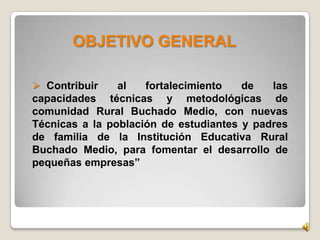 OBJETIVO GENERAL
 Contribuir al fortalecimiento de las
capacidades técnicas y metodológicas de
comunidad Rural Buchado Medio, con nuevas
Técnicas a la población de estudiantes y padres
de familia de la Institución Educativa Rural
Buchado Medio, para fomentar el desarrollo de
pequeñas empresas”
 