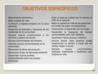  Mejoramiento económico.
 Mejor calidad de vida.
 Contribuir a mejores empleos en la zona
afectada.
 Desarrollo de actitudes y destrezas de los
habitantes de la comunidad.
 Generar nuevos conocimientos a los
alumnos y padres de familia.
 Nuevas oportunidades de empleos.
 Generar nuevas microempresas en la
comunidad.
 Reconocer la oferta del producto.
 Reconocer el tipo de demanda existente.
 Desarrollar nuevos perfiles
emprendedores para sus propias
empresas.
 Subir la tasa de empleo por lo menos un
10% de lo habitual.
 Mejor la calidad de vida de las personas
por medio de estas microempresas.
 Implementar el desarrollo del municipio.
 Desarrollar la búsqueda de nuevas
oportunidades para salir adelante.
 Garantizar menos jóvenes violentos.
 Innovar donde cada persona pueda
implementar su tiempo y cosas que en
verdad valgan la pena.
 Generar nuevos conocimientos,
actitudes, habilidades y destrezas para
mejorar su vida.
OBJETIVOS ESPECÍFICOS
 