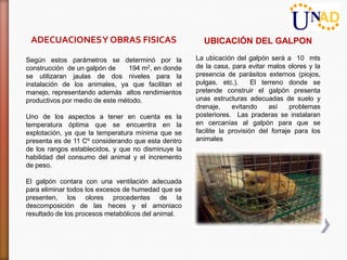 ADECUACIONES Y OBRAS FISICAS                         UBICACIÓN DEL GALPON

Según estos parámetros se determinó por la          La ubicación del galpón será a 10 mts
construcción de un galpón de     194 m2, en donde   de la casa, para evitar malos olores y la
se utilizaran jaulas de dos niveles para la         presencia de parásitos externos (piojos,
instalación de los animales, ya que facilitan el    pulgas, etc.).      El terreno donde se
manejo, representando además altos rendimientos     pretende construir el galpón presenta
productivos por medio de este método.               unas estructuras adecuadas de suelo y
                                                    drenaje,     evitando     así    problemas
Uno de los aspectos a tener en cuenta es la         posteriores. Las praderas se instalaran
temperatura óptima que se encuentra en la           en cercanías al galpón para que se
explotación, ya que la temperatura mínima que se    facilite la provisión del forraje para los
presenta es de 11 Cº considerando que esta dentro   animales
de los rangos establecidos, y que no disminuye la
habilidad del consumo del animal y el incremento
de peso.

El galpón contara con una ventilación adecuada
para eliminar todos los excesos de humedad que se
presenten, los olores procedentes de la
descomposición de las heces y el amoniaco
resultado de los procesos metabólicos del animal.
 