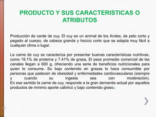PRODUCTO Y SUS CARACTERISTICAS O
                ATRIBUTOS

Producción de carde de cuy. El cuy es un animal de los Andes, de pelo corto y
pegado al cuerpo, de cabeza grande y hocico corto que se adapta muy fácil a
cualquier clima o lugar.

La carne de cuy se caracteriza por presentar buenas características nutritivas,
como 19.1% de proteína y 7.41% de grasa, El peso promedio comercial de las
canales llegan a 600 g, ofreciendo una serie de beneficios nutricionales para
quien lo consume. Su bajo contenido en grasas lo hace consumible por
personas que padecen de obesidad y enfermedades cardiovasculares (siempre
y       cuando        su        ingesta       sea       con      moderación).
En ese sentido la carne de cuy, responde a la gran demanda actual por aquellos
productos de mínimo aporte calórico y bajo contenido graso.l
 