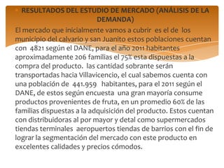 RESULTADOS DEL ESTUDIO DE MERCADO (ANÁLISIS DE LA
                           DEMANDA)
El mercado que inicialmente vamos a cubrir es el de los
municipio del calvario y san Juanito estos poblaciones cuentan
con 4821 según el DANE, para el año 2011 habitantes
aproximadamente 206 familias el 75% esta dispuestas a la
compra del producto. las cantidad sobrante serán
transportadas hacia Villavicencio, el cual sabemos cuenta con
una población de 441.959 habitantes, para el 2011 según el
DANE, de estos según encuesta una gran mayoría consume
productos provenientes de fruta, en un promedio 60% de las
familias dispuestas a la adquisición del producto. Estos cuentan
con distribuidoras al por mayor y detal como supermercados
tiendas terminales aeropuertos tiendas de barrios con el fin de
lograr la segmentación del mercado con este producto en
excelentes calidades y precios cómodos.
 