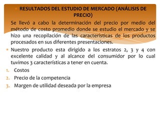 RESULTADOS DEL ESTUDIO DE MERCADO (ANÁLISIS DE
                               PRECIO)
  Se llevó a cabo la determinación del precio por medio del
  método de costo promedio donde se estudio el mercado y se
  hizo una recopilación de las características de los productos
  procesados en sus diferentes presentaciones.
  Nuestro producto esta dirigido a los estratos 2, 3 y 4 con
  excelente calidad y al alcance del consumidor por lo cual
  tuvimos 3 características a tener en cuenta.
1. Costos
2. Precio de la competencia
3. Margen de utilidad deseada por la empresa
 
