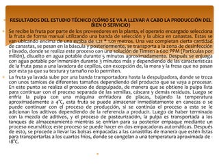 RESULTADOS DEL ESTUDIO TÉCNICO (CÓMO SE VA A LLEVAR A CABO LA PRODUCCIÓN DEL
                                        BIEN O SERVICIO)
Se recibe la fruta por parte de los proveedores en la planta, el operario encargado selecciona
la fruta de forma manual utilizando una banda de selección y la ubica en canastas. Estas se
van ubicando encima de una estiba de 1.21 * 1.01 metros. Una vez completan cierta cantidad
de canastas, se pesan en la báscula y posteriormente, se transporta a la zona de desinfección
y lavado, donde se realiza este proceso con una solución de Timsen a 600 PPM (Partículas por
millón), disuelto en agua potable durante 5 minutos aproximadamente. Después se enjuaga
con agua potable por inmersión durante 3 minutos más y dependiendo de las características
de la fruta pasa a una lavadora de cepillos, con excepción de, la mora y la fresa que no pasan
por esta ya que su textura y tamaño no lo permiten.
La fruta ya lavada sube por una banda transportadora hasta la despulpadora, donde se troza
con unos tamices de diferentes tamaños dependiendo del producto que se vaya a procesar.
En este punto se realiza el proceso de despulpado, de manera que se obtiene la pulpa lista
para continuar con el proceso separada de las semillas, cáscara y demás residuos. Luego se
enfría la pulpa con una máquina enfriadora de placas, bajando la temperatura
aproximadamente a 4°C, esta fruta se puede almacenar inmediatamente en canecas o se
puede continuar con el proceso de producción, si se continúa el proceso a esta se le
adicionan los aditivos dependiendo de la referencia a producir. Luego de haber terminado
con la mezcla de aditivos, y el proceso de pasteurización, la pulpa es transportada a los
tanques de almacenamiento mientras se enfrían para su posterior empaque mediante un
proceso neumático; este proceso se puede hacer en dos empacadoras automáticas. Después
de esto, se procede a llevar las bolsas empacadas a las canastillas de manera que estén listas
para transportarlas a los cuartos fríos, donde se congelan a una temperatura aproximada de -
18°C.
 