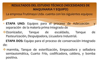 RESULTADOS DEL ESTUDIO TÉCNICO (NECESIDADES DE
                   MAQUINARIA Y EQUIPO)
 La empresa Frutimayo Ltda. cuenta con los siguientes equipos:

  ETAPA UNO: Equipos para el proceso de Adecuación y
  separación de la materia prima integrado de
Ozonizador,      Tanque      de     escaldado,    Tanque  de
  Pasteurización, Despulpadora, Licuadora Industrial.
  ETAPA DOS: Equipo para el proceso de conservación integrado
de:
 marmita, Tanque de esterilización, Empacadora y selladora
  semiautomática, Cuarto Frío, codificadora, caldera, y bomba
  positiva.
 