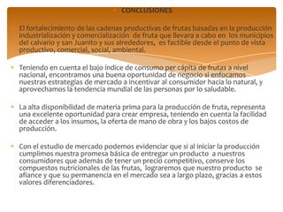 CONCLUSIONES

El fortalecimiento de las cadenas productivas de frutas basadas en la producción
industrialización y comercialización de fruta que llevara a cabo en los municipios
del calvario y san Juanito y sus alrededores, es factible desde el punto de vista
productivo, comercial, social, ambiental.

Teniendo en cuenta el bajo índice de consumo per cápita de frutas a nivel
nacional, encontramos una buena oportunidad de negocio si enfocamos
nuestras estrategias de mercado a incentivar al consumidor hacia lo natural, y
aprovechamos la tendencia mundial de las personas por lo saludable.

La alta disponibilidad de materia prima para la producción de fruta, representa
una excelente oportunidad para crear empresa, teniendo en cuenta la facilidad
de acceder a los insumos, la oferta de mano de obra y los bajos costos de
producción.

Con el estudio de mercado podemos evidenciar que si al iniciar la producción
cumplimos nuestra promesa básica de entregar un producto a nuestros
consumidores que además de tener un precio competitivo, conserve los
compuestos nutricionales de las frutas, lograremos que nuestro producto se
afiance y que su permanencia en el mercado sea a largo plazo, gracias a estos
valores diferenciadores.
 