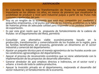 JUSTIFICACIÓN

  En Colombia la industria de Transformación de frutas ha tomado impulso
  importante en los últimos 120 años, en manos de pioneros que visualizaron la
  posibilidad de producir a nivel semi industrial pulpas a partir de las frutas más
  comunes y apetecidas del país.
  Hoy es un renglón de la economía que está muy competido por medianos y
  pequeños empresarios, a tal punto que uno de los mayores problemas es la falta
  de materias primas de adecuada calidad para responder a los pedidos internos y
  de exportación.
  Es por esta gran razón que la propuesta de fortalecimiento de la cadena de
  frutales en el Departamento del Meta, permitirá:

• Consolidar una alternativa viable económicamente basada en la
  producción, transformación y comercialización de los frutales en la región, para
  las familias beneficiarias del proyecto, generando un dinamismo en el sector
  industrial y comercial del departamento.
• Ajustar un paquete técnico para el manejo agronómico de los frutales acorde con
  las condiciones agroecológicas del departamento.
• Apoyar el proceso de reconversión económica que se viene adelantando con la
  implementación de los proyectos de desarrollo alternativo.
• Generar alrededor de 400 empleos directos e indirectos, en el sector rural y
  urbano a través de toda la cadena productiva.
• Apoyar la inversión privada en el departamento, mejorando el desarrollo del
  sector industrial y el fortalecimiento de la economía.
 