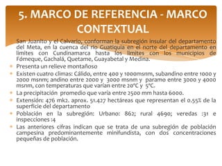5. MARCO DE REFERENCIA - MARCO
         CONTEXTUAL
San Juanito y el Calvario, conforman la subregión insular del departamento
del Meta, en la cuenca del rio Guatiquia en el norte del departamento en
limites con Cundinamarca hasta los limites con los municipios de
Fómeque, Gachalá, Quetame, Guayabetal y Medina.
Presenta un relieve montañoso
Existen cuatro climas: Cálido, entre 400 y 1000msnm, subandino entre 1000 y
2000 msnm; andino entre 2000 y 3000 msnm y paramo entre 3000 y 4000
msnm, con temperaturas que varían entre 20ºC y 5ºC.
La precipitación promedio que varía entre 2500 mm hasta 6000.
Extensión: 476 mk2. aprox. 51.427 hectáreas que representan el 0.55% de la
superficie del departamento
Población en la subregión: Urbano: 862; rural 4690; veredas :31 e
inspecciones :4
Las anteriores cifras indican que se trata de una subregión de población
campesina predominantemente minifundista, con dos concentraciones
pequeñas de población.
 