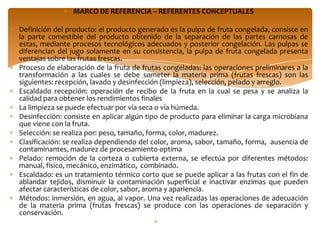 MARCO DE REFERENCIA – REFERENTES CONCEPTUALES

Definición del producto: el producto generado es la pulpa de fruta congelada, consiste en
la parte comestible del producto obtenido de la separación de las partes carnosas de
estas, mediante procesos tecnológicos adecuados y posterior congelación. Las pulpas se
diferencian del jugo solamente en su consistencia, la pulpa de fruta congelada presenta
ventajas sobre las frutas frescas.
Proceso de elaboración de la fruta de frutas congeladas: las operaciones preliminares a la
transformación a las cuales se debe someter la materia prima (frutas frescas) son las
siguientes: recepción, lavado y desinfección (limpieza), selección, pelado y arreglo.
Escaldado recepción: operación de recibo de la fruta en la cual se pesa y se analiza la
calidad para obtener los rendimientos finales
La limpieza se puede efectuar por vía seca o vía húmeda.
Desinfección: consiste en aplicar algún tipo de producto para eliminar la carga microbiana
que viene con la fruta.
Selección: se realiza por: peso, tamaño, forma, color, madurez.
Clasificación: se realiza dependiendo del color, aroma, sabor, tamaño, forma, ausencia de
contaminantes, madurez de procesamiento optima
Pelado: remoción de la corteza o cubierta externa, se efectúa por diferentes métodos:
manual, físico, mecánico, enzimático, combinado.
Escaldado: es un tratamiento térmico corto que se puede aplicar a las frutas con el fin de
ablandar tejidos, disminuir la contaminación superficial e inactivar enzimas que pueden
afectar características de color, sabor, aroma y apariencia.
Métodos: inmersión, en agua, al vapor. Una vez realizadas las operaciones de adecuación
de la materia prima (frutas frescas) se produce con las operaciones de separación y
conservación.
 