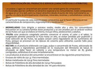 IDENTIFICACIÓN DEL PRODUCTO O SERVICIO (CARACTERÍSTICAS O ATRIBUTOS)

Las pulpas y jugos se caracterizan por poseer una variada gama de compuestos
nutricionales que les confieren un atractivo especial a los consumidores. Están compuestas
de agua en un 70 a 95%, pero su mayor atractivo desde el punto de vista nutricional es su
aporte a la dieta de principalmente vitaminas, minerales, enzimas y carbohidratos como la
fibra.
En particular la pulpa de cada especie posee compuestos que la hacen diferente en sus
características de composición, organolépticas y rendimiento.

MERMELADAS: Esta dirigida a estratos medio, medio alto y alto, los consumidores
frecuentan en su canasta familiar éstos productos y se ven atraídos por el carácter exótico
de las frutas con que se elabora el mismo, incluye niños, adolescentes y adultos.
 PULPA: este producto congelado permite conservar el aroma, el color y el sabor, la
congelación permite preservar la fruta hasta un año, se evitan perdidas por pudrición y
mala selección de las frutas, las pulpas actúan como reguladores de los suministros de
fruta, porque se procesan en las épocas de cosecha para utilizarlas cuando halla poca
disponibilidad.
NECTAR: es el producto elaborado con jugo, pulpa o concentrado de frutas, adicionado de
agua, aditivos e ingredientes permitidos en la resolución del Ministerio de Salud. El
envasado se debe hacer en caliente a una temperatura no menor de 85 grados
centígrados, sellándose el envase inmediatamente.
Los productos al alcance del consumidor se encontraran en las siguientes presentaciones:
Envases de vidrio de 250 g : Para mermeladas
Bolsas metalizadas de 250 g: Para mermeladas
Bolsas de Polietileno de alta densidad de 250 g: Para pulpas
Bolsas de Polietileno de alta densidad de 200 ml: para néctares
 