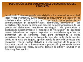 DESCRIPCIÓN DE LOS CONSUMIDORES O BENEFICIARIOS DEL
                        PRODUCTO


la pulpa de frutas congelada está dirigida a los consumidores a nivel
local y departamental, cuyos hogares se encuentran ubicados en los
estratos socioeconómicos 2,3 y 4. Los productos principalmente se
comercializaran en supermercados, terminales, aeropuerto del
departamento; donde se iniciará el proceso de posicionamiento de los
productos elaborados, mediante estrategias          de promoción y
publicidad; posteriormente y mediante la vinculación de agencias
comercializadoras se espera exportar las cantidades que no se
demanden en el consumo local para distribuirlos a otros
departamentos vecinos y con las que la capacidad de la planta cuenta.
Como es el caso de Bogotá, aprovechando la cercanía de estos dos
municipios con la ciudad. Debido a la construcción de la carretera
hacia esa ciudad. Se ha incentivado la producción y comercialización
de estos productos (mora, durazno, tomate de árbol y curuba) en el
Calvario y San Juanito.
 