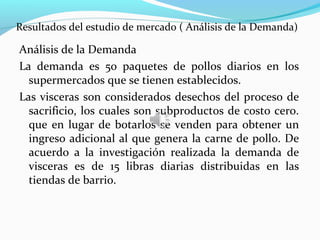 Resultados del estudio de mercado ( Análisis de la Demanda)

Análisis de la Demanda
La demanda es 50 paquetes de pollos diarios en los
  supermercados que se tienen establecidos.
Las visceras son considerados desechos del proceso de
  sacrificio, los cuales son subproductos de costo cero.
  que en lugar de botarlos se venden para obtener un
  ingreso adicional al que genera la carne de pollo. De
  acuerdo a la investigación realizada la demanda de
  visceras es de 15 libras diarias distribuidas en las
  tiendas de barrio.
 