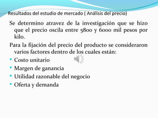 Resultados del estudio de mercado ( Análisis del precio)
Se determino atravez de la investigación que se hizo
  que el precio oscila entre 5800 y 6000 mil pesos por
  kilo.
Para la fijación del precio del producto se consideraron
  varios factores dentro de los cuales están:
 Costo unitario
 Margen de ganancia
 Utilidad razonable del negocio
 Oferta y demanda
 
