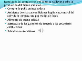 Resultados del estudio técnico( como se va llevar a cabo la
producción del bien o servicio)
  Compra de pollo en incubadora
  Ambiente de crianza: condiciones higiénicas, control del
   sol y de la temperatura por medio de focos
  Alimento de buena calidad
  Estructura de los galpones de acuerdo a los estándares
   establecidos
  Bebederos automáticos
 